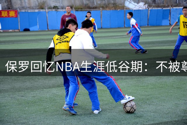 保罗回忆NBA生涯低谷期：不被尊重 亲情最重