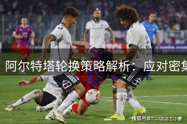 阿尔特塔轮换策略解析：应对密集赛程与黄牌危机